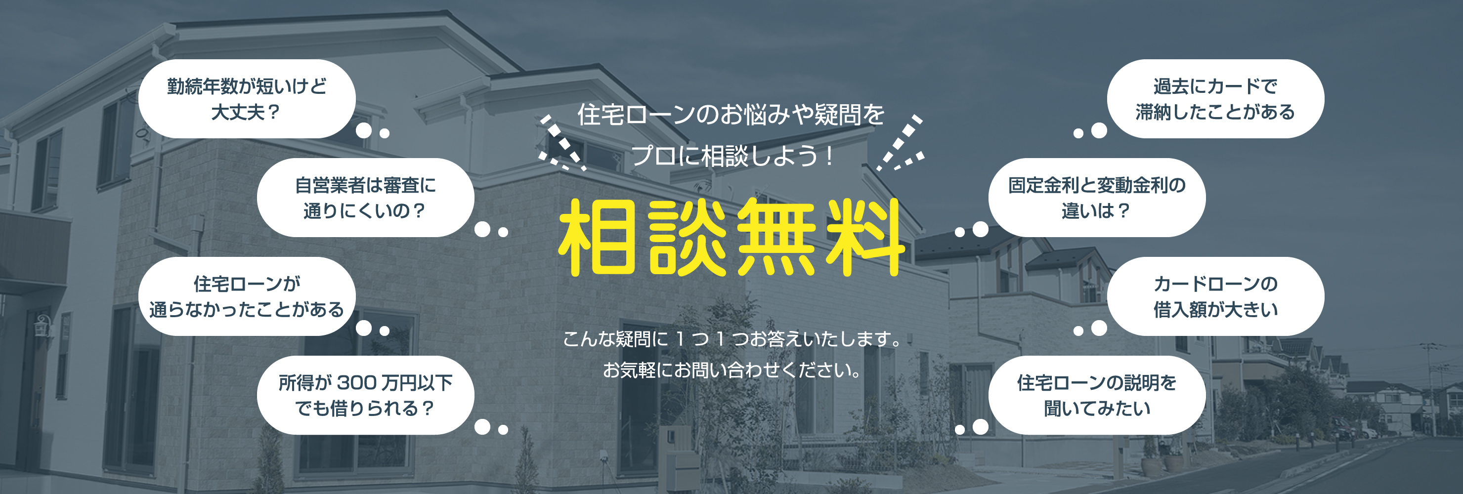 勤続年数が短いけど大丈夫？自営業者は審査に通りにくいの？住宅ローンが通らなかったことがある 所得が300万円以下でも借りられる？住宅ローンのお悩みや疑問をプロに相談しよう!相談無料 こんな疑問に1つ1つお答えいたします。お気軽にお問い合わせください。こんな疑問に1つ1つお答えいたします。お気軽にお問い合わせください。固定金利と変動金利の違いは？カードローンの借入額が大きい 住宅ローンの説明を聞いてみたい