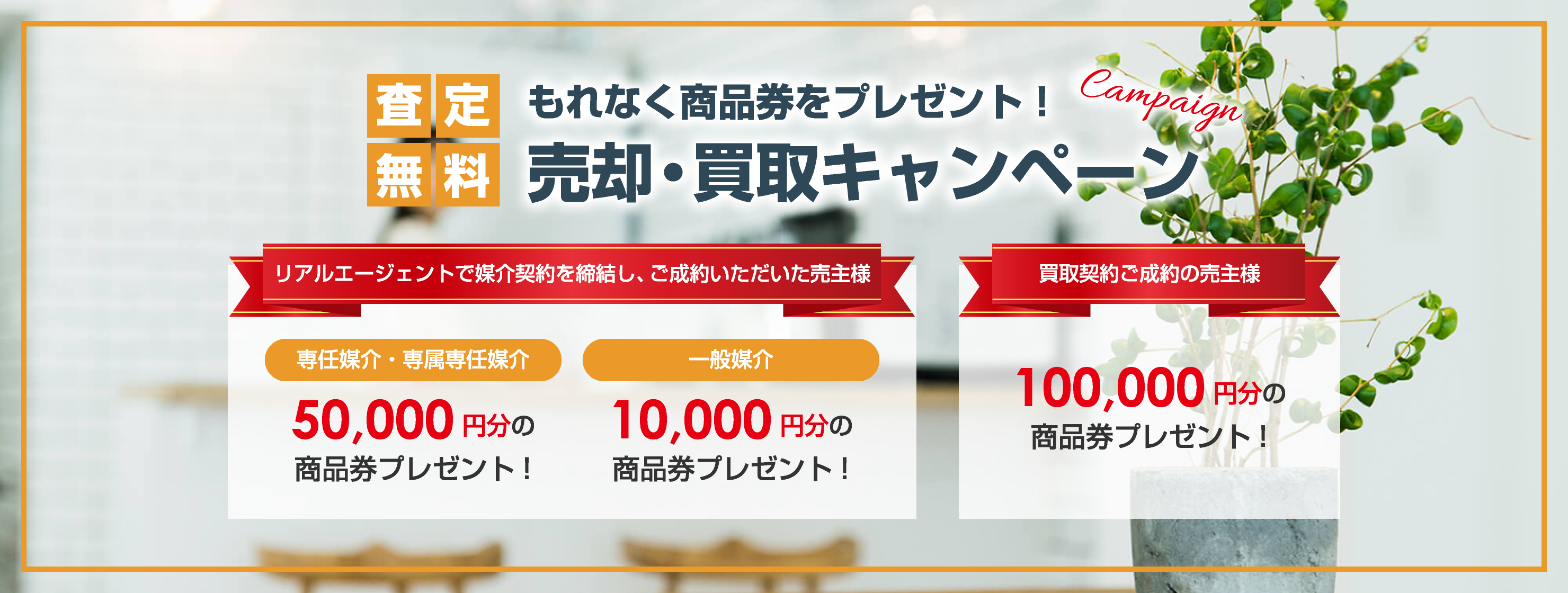 査定無料 もれなく商品券をプレゼント！ 売却・買取キャンペーン campaign リアルエージェントで媒介契約を締結し、ご成約いただいた売主様 専任媒介・専属専任媒介 50,000円分の商品券プレゼント! 一般媒介 10,000円分の 商品券プレゼント! 買取契約ご成約の売主様 100,000円分の 商品券プレゼント!